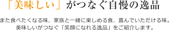 「美味しい」がつなぐ自慢の逸品 また食べたくなる味、家族と一緒に楽しめる食、喜んでいただける味。美味しいがつなぐ「笑顔になれる逸品」をご紹介します。